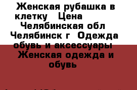 Женская рубашка в клетку › Цена ­ 1 000 - Челябинская обл., Челябинск г. Одежда, обувь и аксессуары » Женская одежда и обувь   